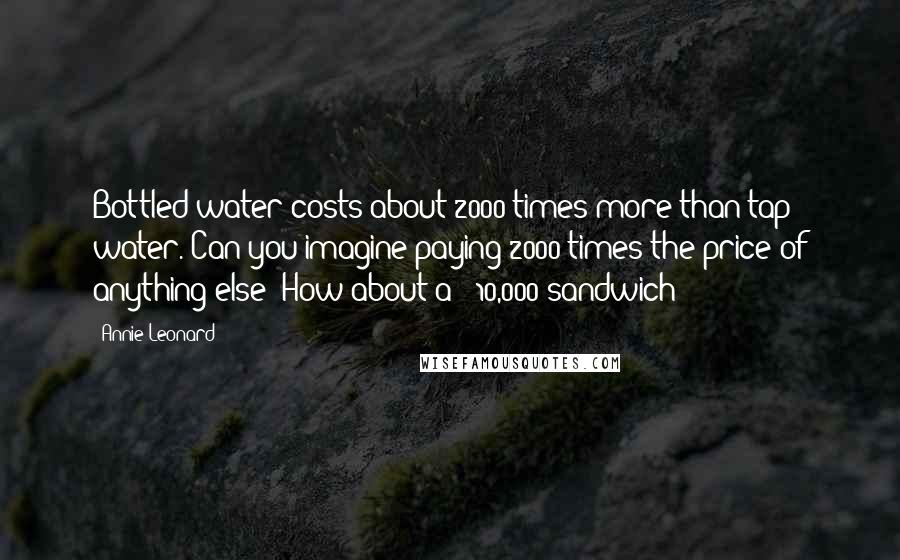 Annie Leonard Quotes: Bottled water costs about 2000 times more than tap water. Can you imagine paying 2000 times the price of anything else? How about a $ 10,000 sandwich?