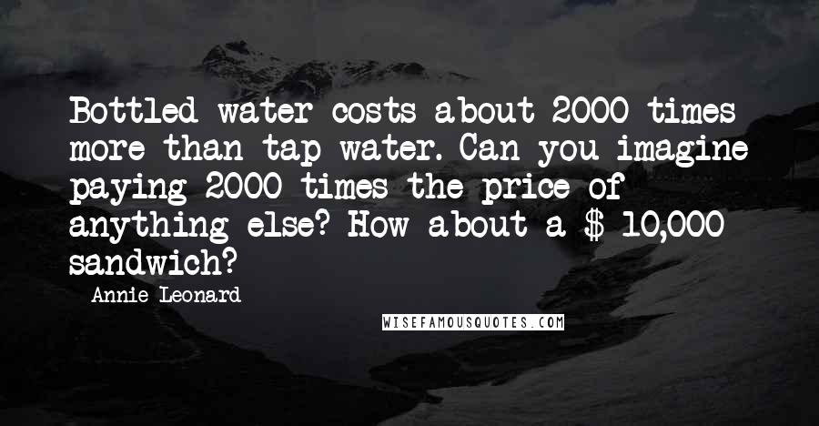 Annie Leonard Quotes: Bottled water costs about 2000 times more than tap water. Can you imagine paying 2000 times the price of anything else? How about a $ 10,000 sandwich?