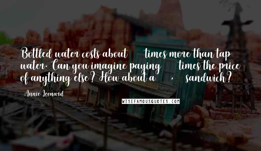 Annie Leonard Quotes: Bottled water costs about 2000 times more than tap water. Can you imagine paying 2000 times the price of anything else? How about a $ 10,000 sandwich?