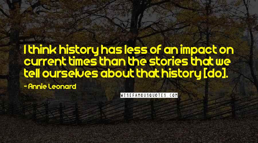 Annie Leonard Quotes: I think history has less of an impact on current times than the stories that we tell ourselves about that history [do].