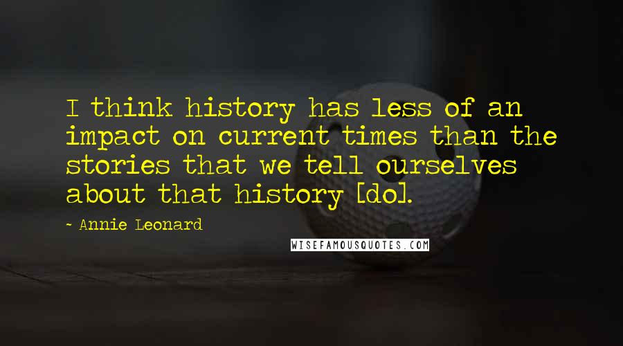 Annie Leonard Quotes: I think history has less of an impact on current times than the stories that we tell ourselves about that history [do].