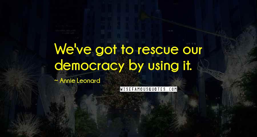 Annie Leonard Quotes: We've got to rescue our democracy by using it.