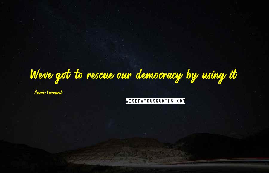 Annie Leonard Quotes: We've got to rescue our democracy by using it.