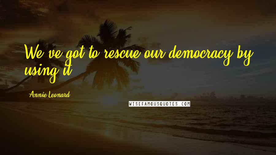Annie Leonard Quotes: We've got to rescue our democracy by using it.