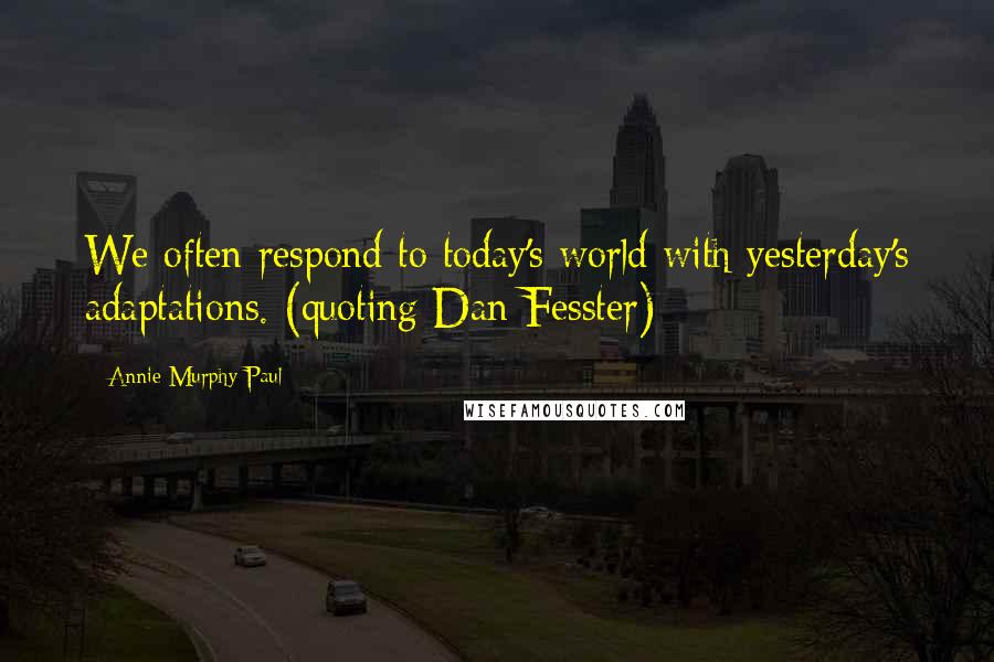 Annie Murphy Paul Quotes: We often respond to today's world with yesterday's adaptations. (quoting Dan Fesster)