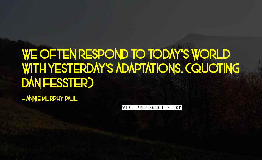 Annie Murphy Paul Quotes: We often respond to today's world with yesterday's adaptations. (quoting Dan Fesster)