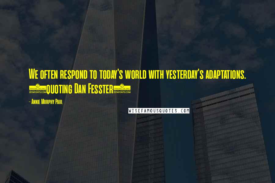 Annie Murphy Paul Quotes: We often respond to today's world with yesterday's adaptations. (quoting Dan Fesster)