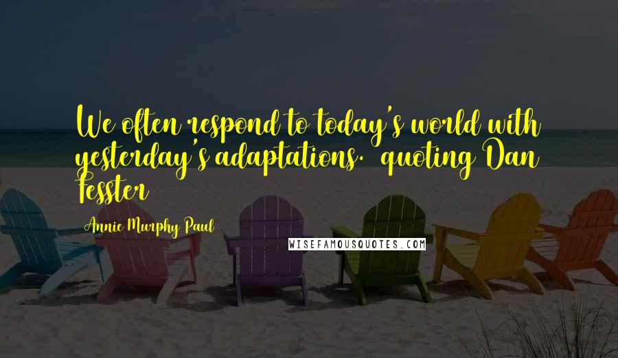 Annie Murphy Paul Quotes: We often respond to today's world with yesterday's adaptations. (quoting Dan Fesster)