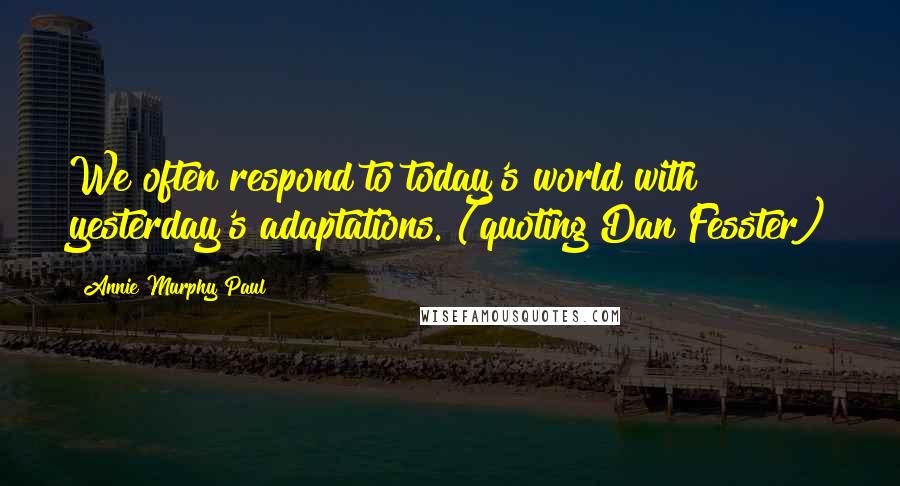 Annie Murphy Paul Quotes: We often respond to today's world with yesterday's adaptations. (quoting Dan Fesster)