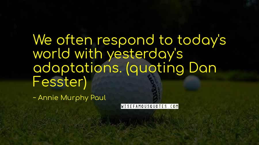 Annie Murphy Paul Quotes: We often respond to today's world with yesterday's adaptations. (quoting Dan Fesster)