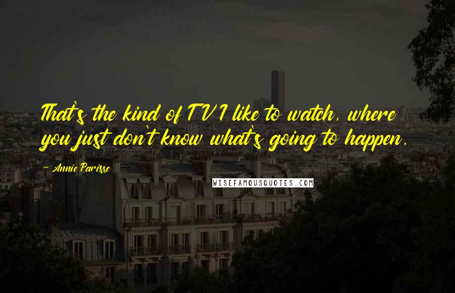 Annie Parisse Quotes: That's the kind of TV I like to watch, where you just don't know what's going to happen.