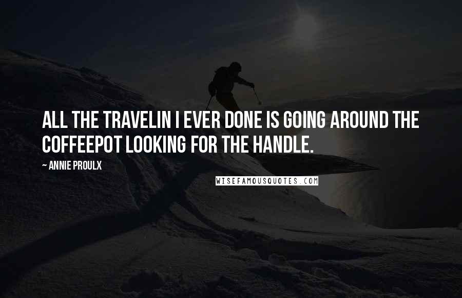 Annie Proulx Quotes: All the travelin I ever done is going around the coffeepot looking for the handle.