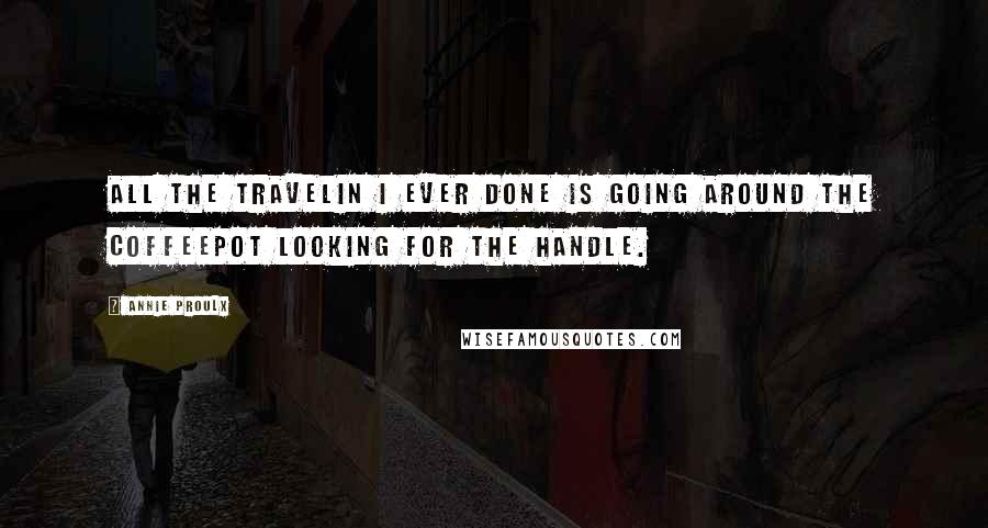 Annie Proulx Quotes: All the travelin I ever done is going around the coffeepot looking for the handle.