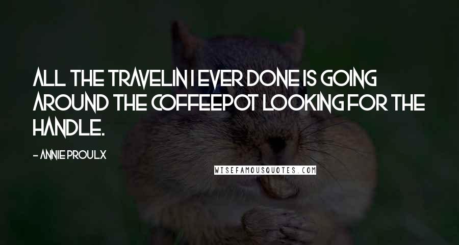 Annie Proulx Quotes: All the travelin I ever done is going around the coffeepot looking for the handle.