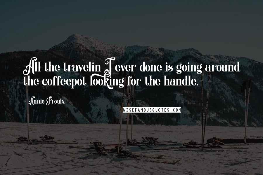 Annie Proulx Quotes: All the travelin I ever done is going around the coffeepot looking for the handle.
