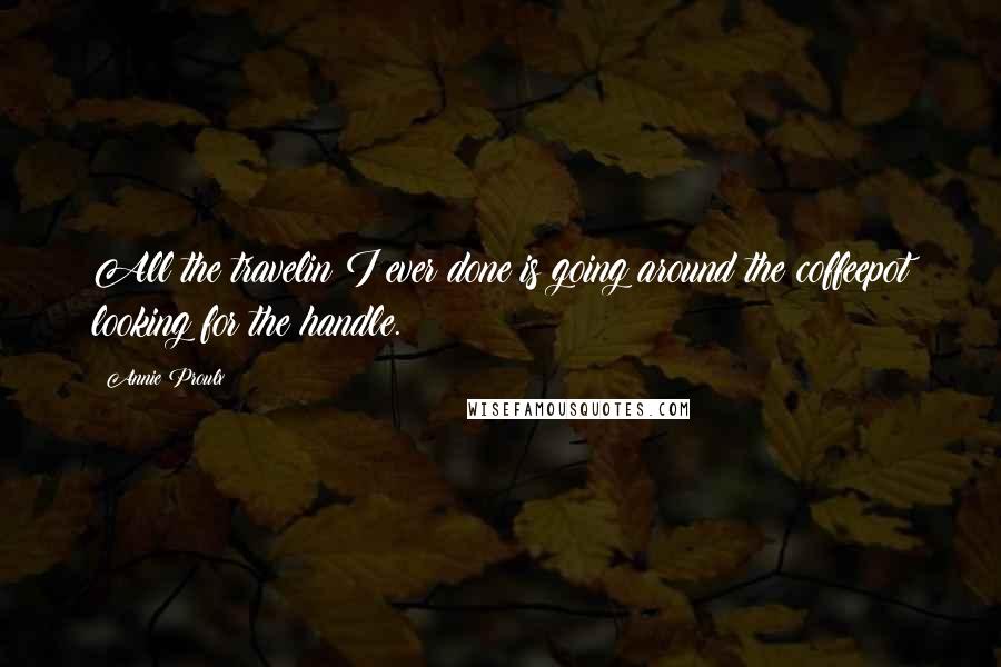 Annie Proulx Quotes: All the travelin I ever done is going around the coffeepot looking for the handle.