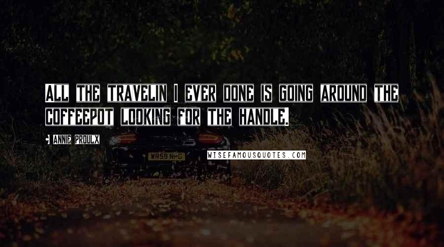 Annie Proulx Quotes: All the travelin I ever done is going around the coffeepot looking for the handle.