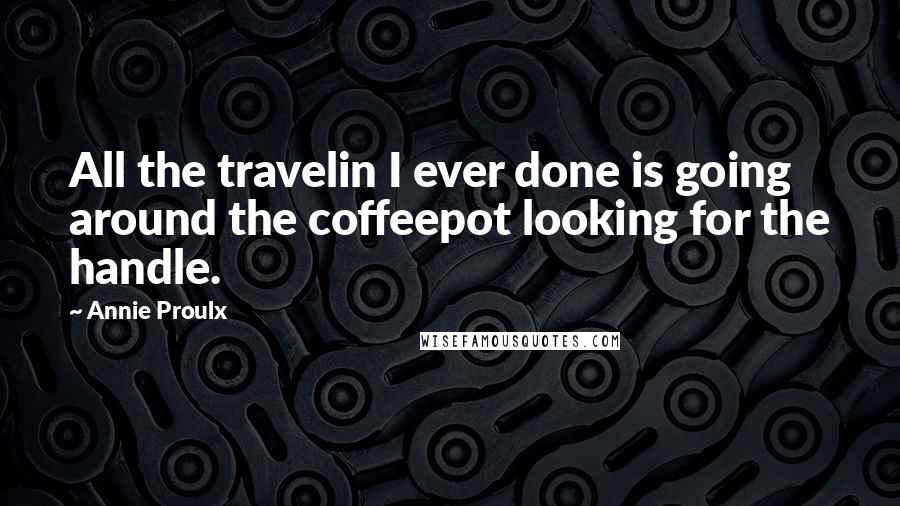 Annie Proulx Quotes: All the travelin I ever done is going around the coffeepot looking for the handle.