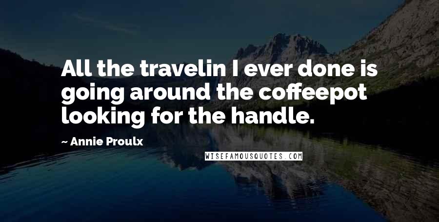 Annie Proulx Quotes: All the travelin I ever done is going around the coffeepot looking for the handle.