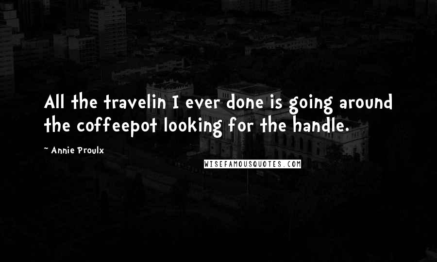 Annie Proulx Quotes: All the travelin I ever done is going around the coffeepot looking for the handle.