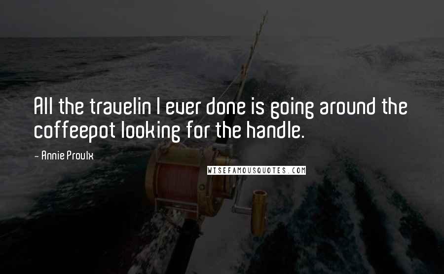 Annie Proulx Quotes: All the travelin I ever done is going around the coffeepot looking for the handle.