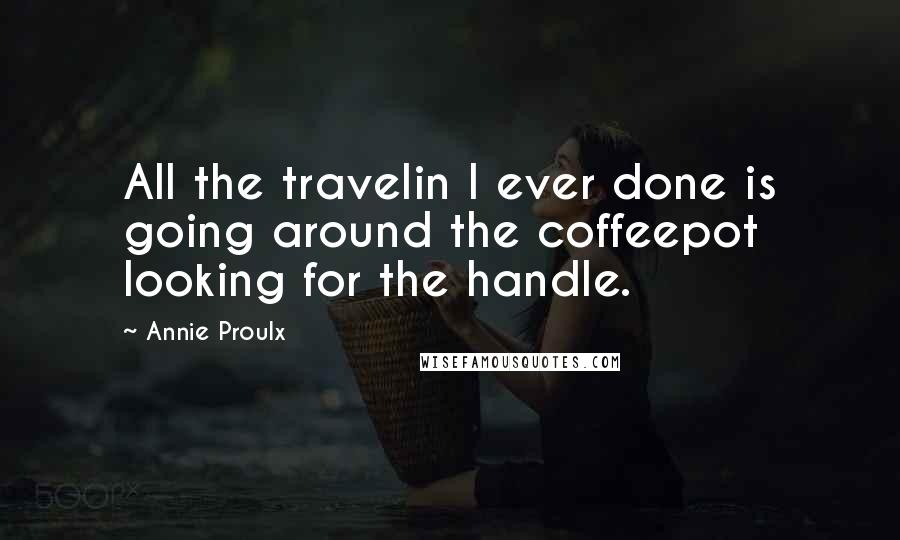 Annie Proulx Quotes: All the travelin I ever done is going around the coffeepot looking for the handle.