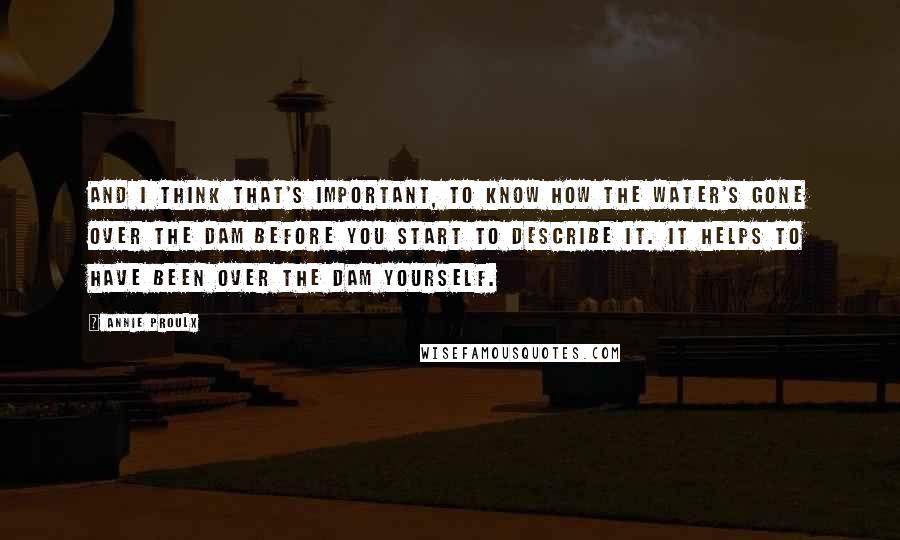 Annie Proulx Quotes: And I think that's important, to know how the water's gone over the dam before you start to describe it. It helps to have been over the dam yourself.