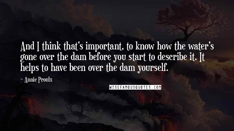 Annie Proulx Quotes: And I think that's important, to know how the water's gone over the dam before you start to describe it. It helps to have been over the dam yourself.