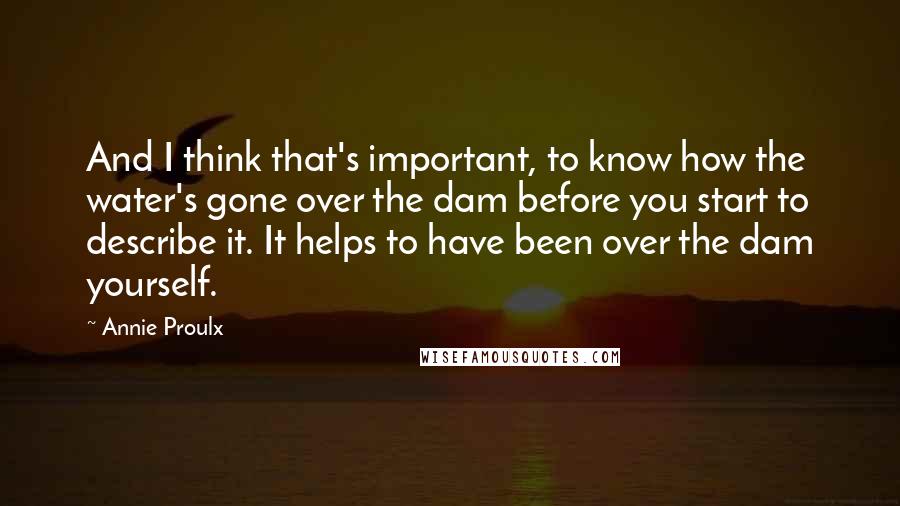 Annie Proulx Quotes: And I think that's important, to know how the water's gone over the dam before you start to describe it. It helps to have been over the dam yourself.