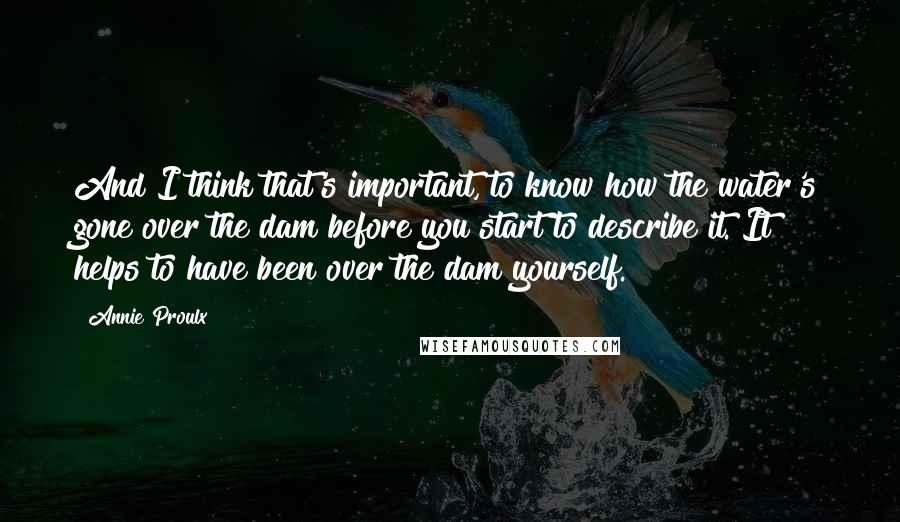 Annie Proulx Quotes: And I think that's important, to know how the water's gone over the dam before you start to describe it. It helps to have been over the dam yourself.