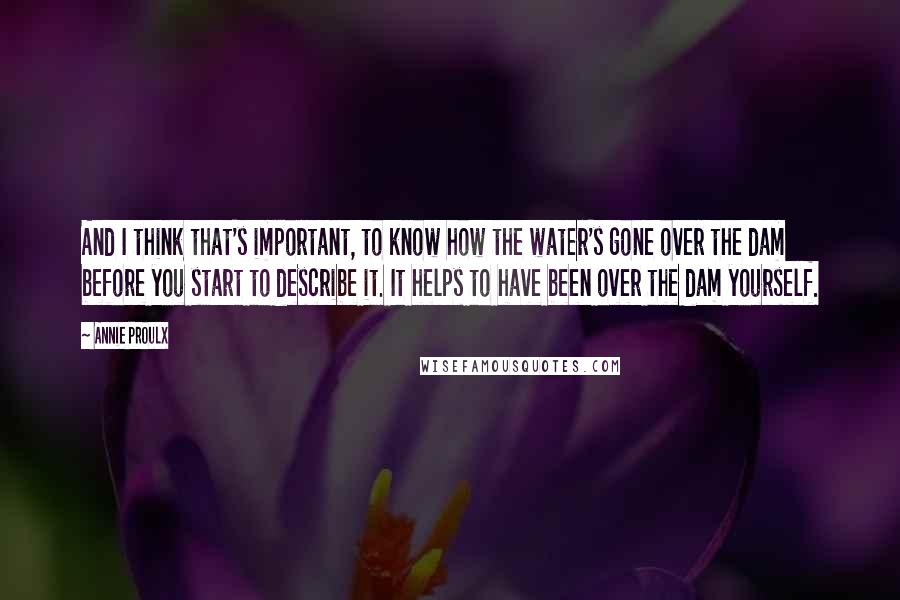 Annie Proulx Quotes: And I think that's important, to know how the water's gone over the dam before you start to describe it. It helps to have been over the dam yourself.