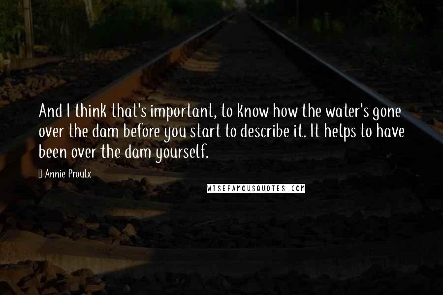 Annie Proulx Quotes: And I think that's important, to know how the water's gone over the dam before you start to describe it. It helps to have been over the dam yourself.