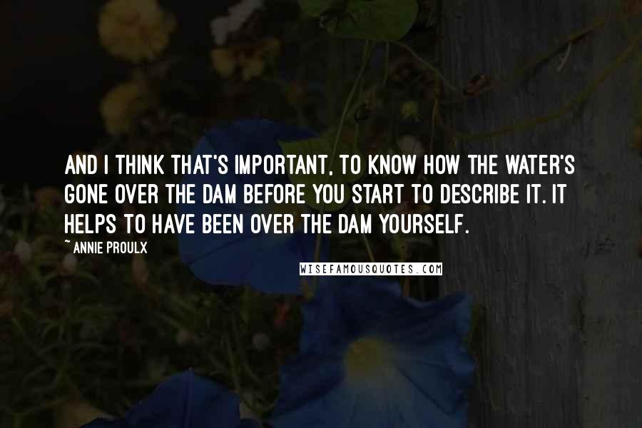 Annie Proulx Quotes: And I think that's important, to know how the water's gone over the dam before you start to describe it. It helps to have been over the dam yourself.