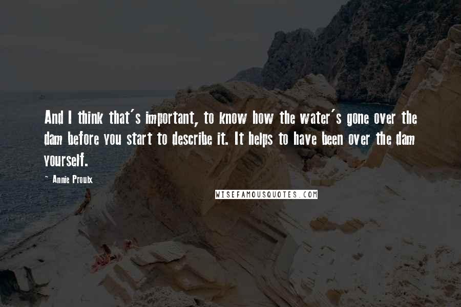 Annie Proulx Quotes: And I think that's important, to know how the water's gone over the dam before you start to describe it. It helps to have been over the dam yourself.