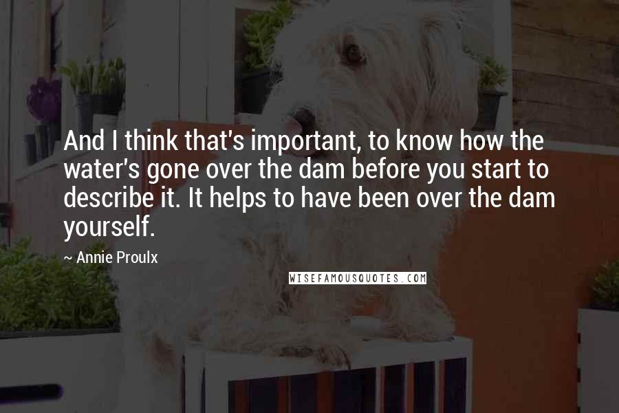 Annie Proulx Quotes: And I think that's important, to know how the water's gone over the dam before you start to describe it. It helps to have been over the dam yourself.