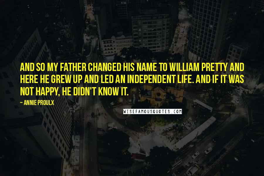 Annie Proulx Quotes: And so my father changed his name to William Pretty and here he grew up and led an independent life. And if it was not happy, he didn't know it.