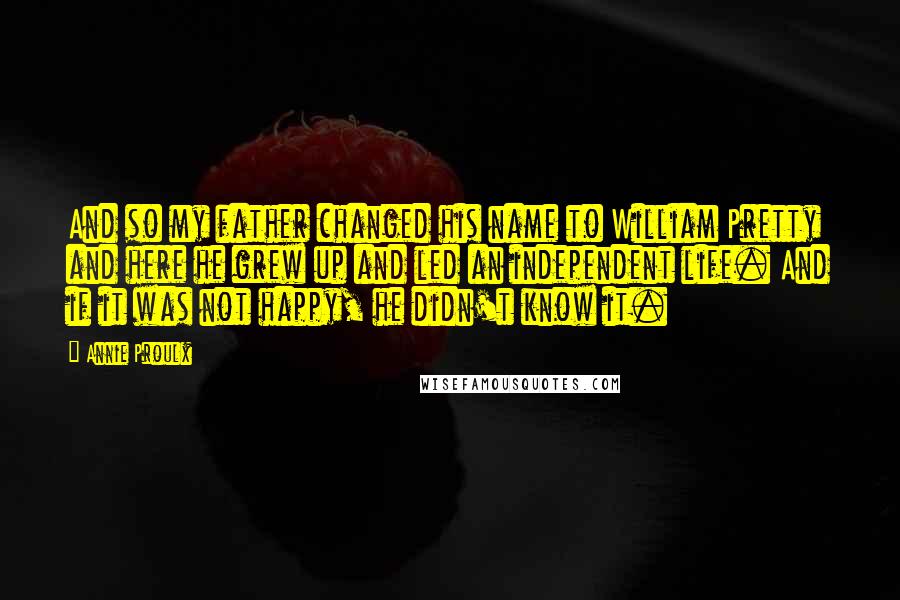 Annie Proulx Quotes: And so my father changed his name to William Pretty and here he grew up and led an independent life. And if it was not happy, he didn't know it.