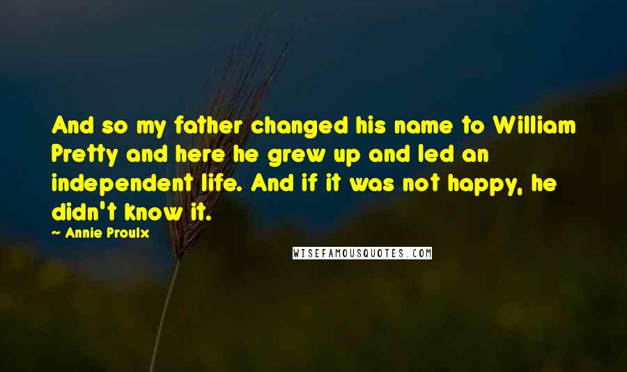 Annie Proulx Quotes: And so my father changed his name to William Pretty and here he grew up and led an independent life. And if it was not happy, he didn't know it.