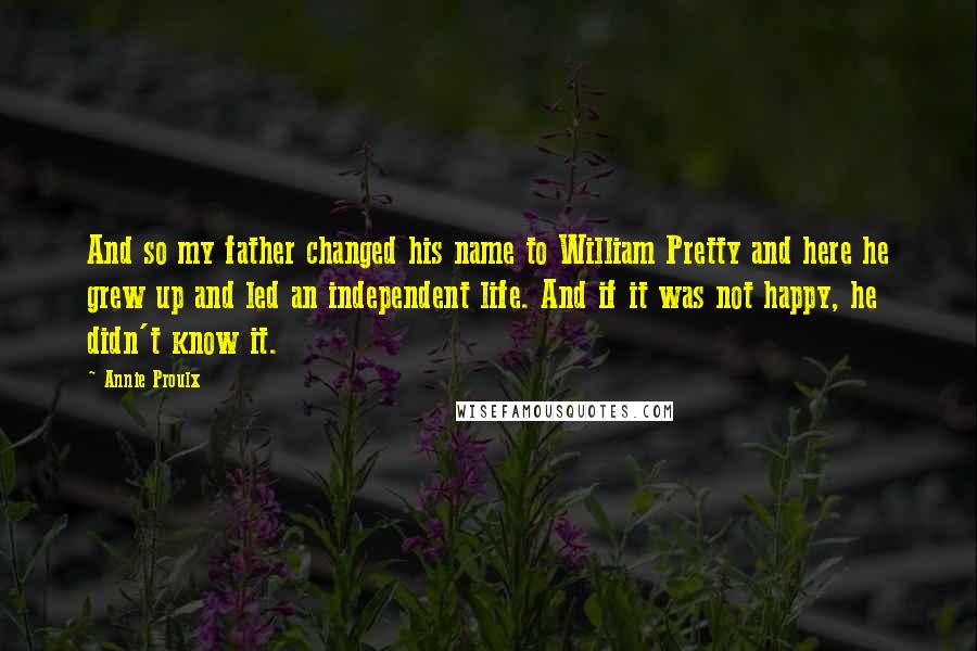 Annie Proulx Quotes: And so my father changed his name to William Pretty and here he grew up and led an independent life. And if it was not happy, he didn't know it.