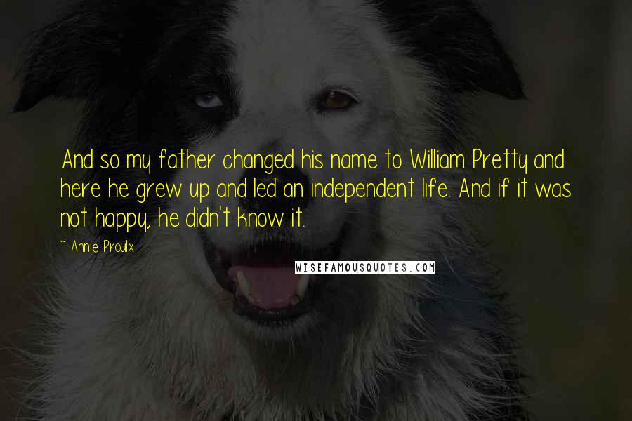 Annie Proulx Quotes: And so my father changed his name to William Pretty and here he grew up and led an independent life. And if it was not happy, he didn't know it.