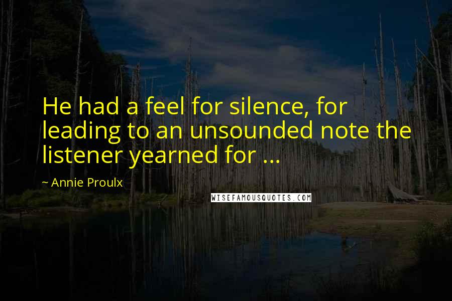 Annie Proulx Quotes: He had a feel for silence, for leading to an unsounded note the listener yearned for ...