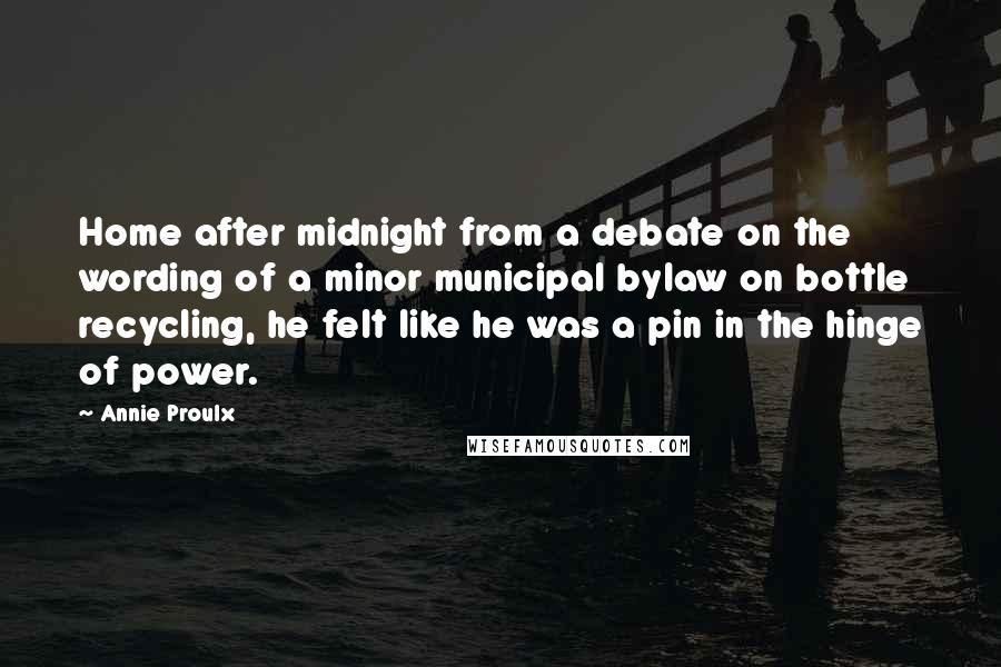 Annie Proulx Quotes: Home after midnight from a debate on the wording of a minor municipal bylaw on bottle recycling, he felt like he was a pin in the hinge of power.