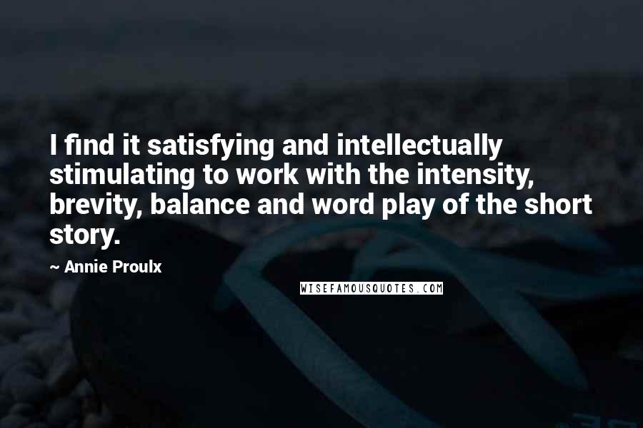 Annie Proulx Quotes: I find it satisfying and intellectually stimulating to work with the intensity, brevity, balance and word play of the short story.