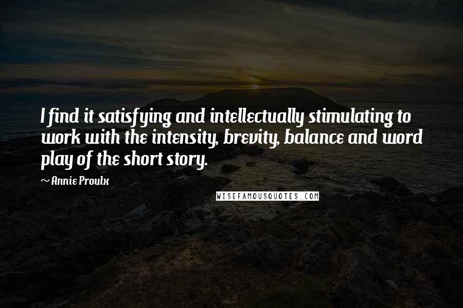 Annie Proulx Quotes: I find it satisfying and intellectually stimulating to work with the intensity, brevity, balance and word play of the short story.