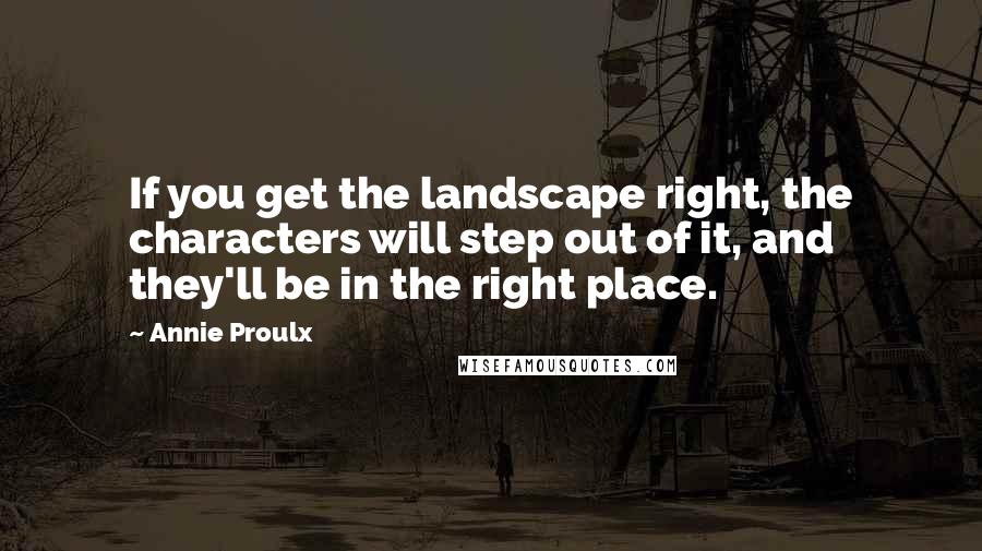Annie Proulx Quotes: If you get the landscape right, the characters will step out of it, and they'll be in the right place.