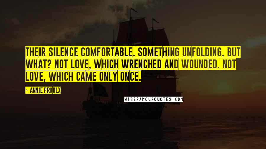 Annie Proulx Quotes: Their silence comfortable. Something unfolding. But what? Not love, which wrenched and wounded. Not love, which came only once.