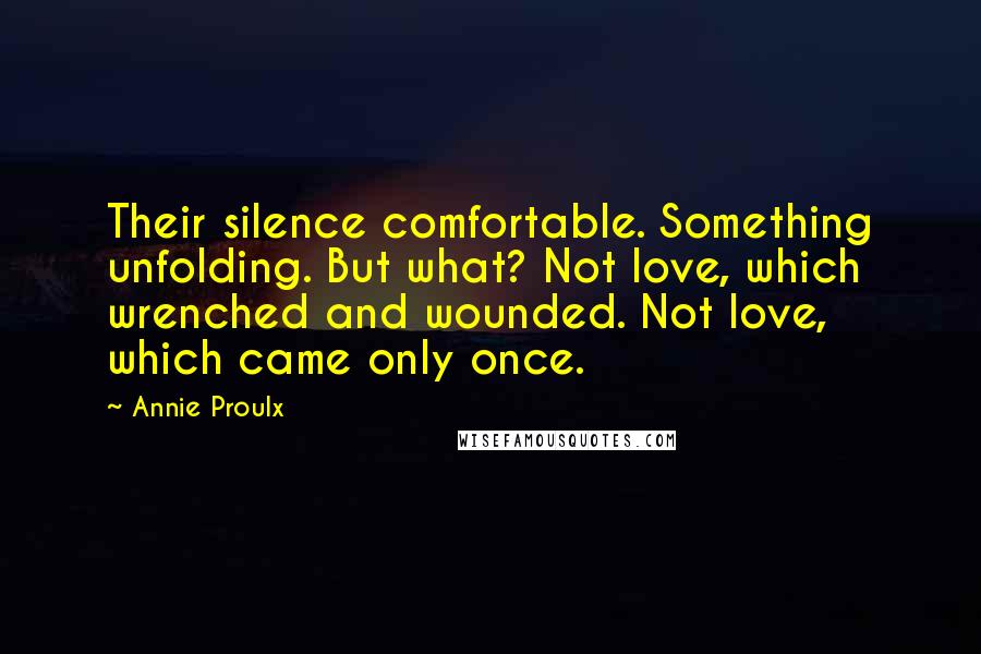 Annie Proulx Quotes: Their silence comfortable. Something unfolding. But what? Not love, which wrenched and wounded. Not love, which came only once.