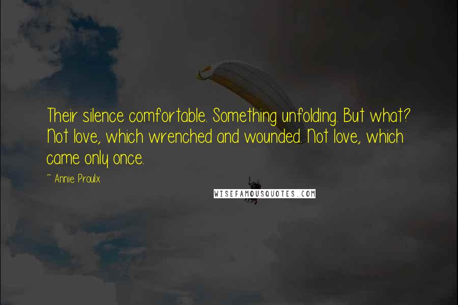 Annie Proulx Quotes: Their silence comfortable. Something unfolding. But what? Not love, which wrenched and wounded. Not love, which came only once.