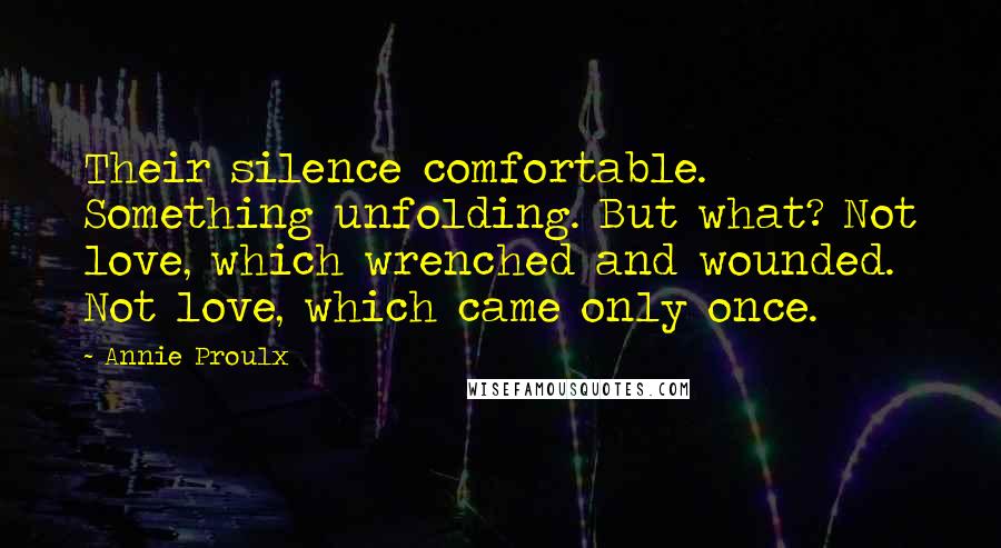 Annie Proulx Quotes: Their silence comfortable. Something unfolding. But what? Not love, which wrenched and wounded. Not love, which came only once.