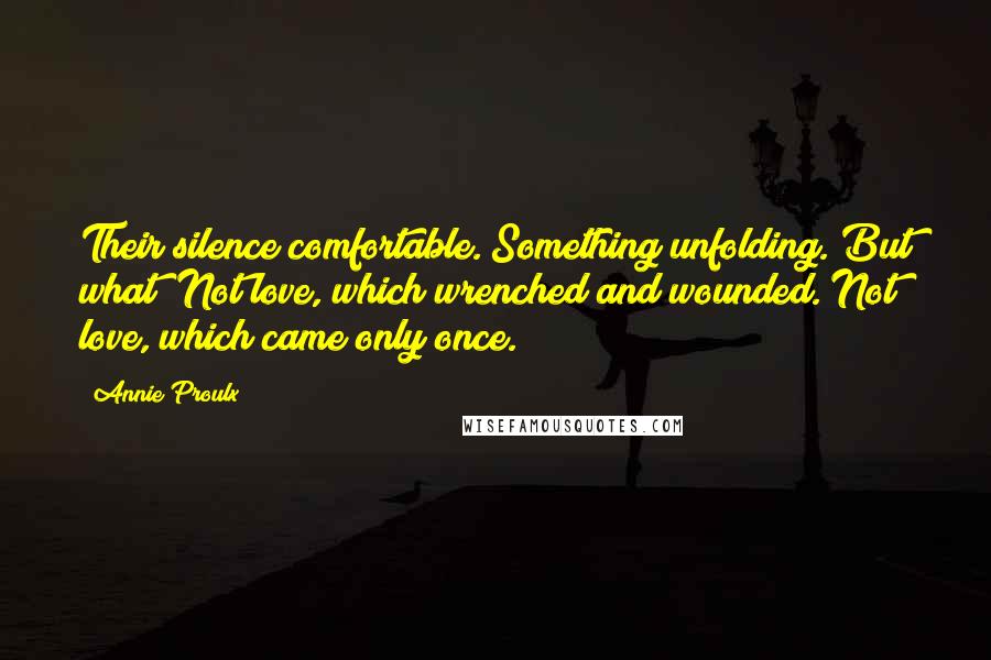 Annie Proulx Quotes: Their silence comfortable. Something unfolding. But what? Not love, which wrenched and wounded. Not love, which came only once.